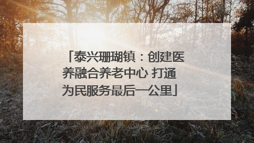 泰兴珊瑚镇：创建医养融合养老中心 打通为民服务最后一公里