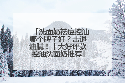 洗面奶祛痘控油哪个牌子好？击退油腻！十大好评款控油洗面奶推荐