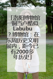 洛阳博物馆一铜当卢酷似Labubu？博物馆：在东周历史文明展内，距今已有2000多年历史