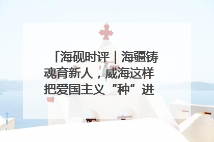 海砚时评｜海疆铸魂育新人，威海这样把爱国主义“种”进年轻人心里