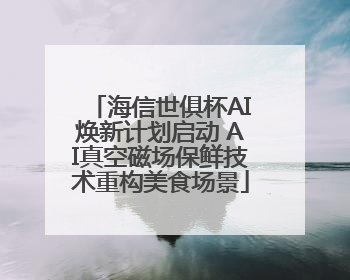 海信世俱杯AI焕新计划启动 AI真空磁场保鲜技术重构美食场景