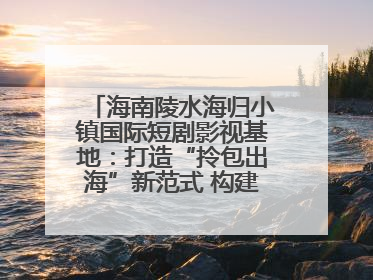 海南陵水海归小镇国际短剧影视基地：打造“拎包出海”新范式 构建全球影视产业“新热土”