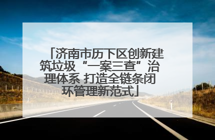 济南市历下区创新建筑垃圾“一案三查”治理体系 打造全链条闭环管理新范式