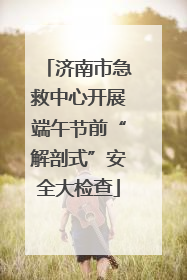济南市急救中心开展端午节前“解剖式”安全大检查