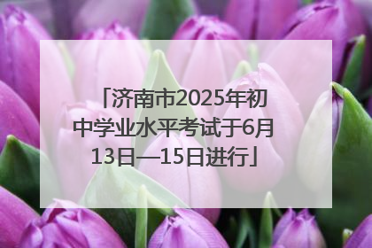 济南市2025年初中学业水平考试于6月13日—15日进行