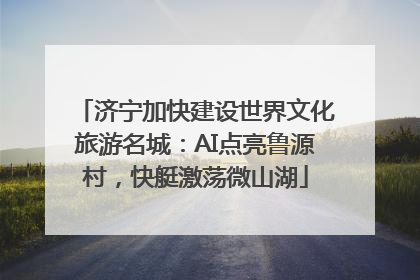 济宁加快建设世界文化旅游名城：AI点亮鲁源村，快艇激荡微山湖