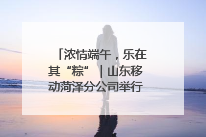 浓情端午，乐在其“粽”｜山东移动菏泽分公司举行端午节主题活动