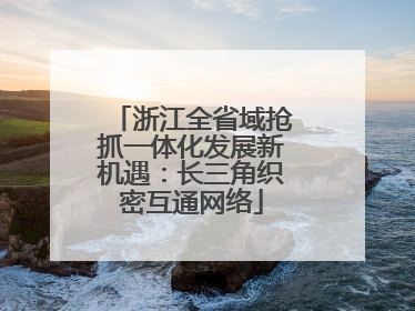 浙江全省域抢抓一体化发展新机遇：长三角织密互通网络