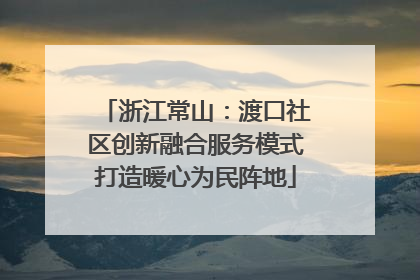 浙江常山：渡口社区创新融合服务模式打造暖心为民阵地