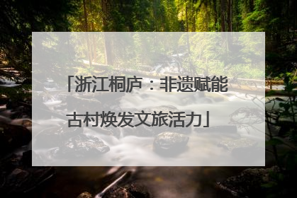浙江桐庐：非遗赋能古村焕发文旅活力