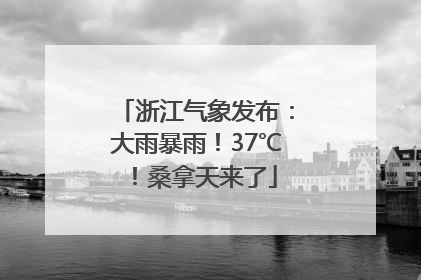 浙江气象发布：大雨暴雨！37℃！桑拿天来了