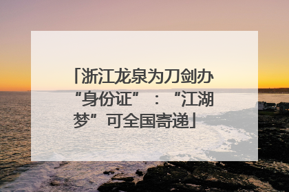 浙江龙泉为刀剑办“身份证”：“江湖梦”可全国寄递