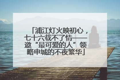 浦江灯火映初心，七十六载不了情——邀“最可爱的人”领略申城的不夜繁华