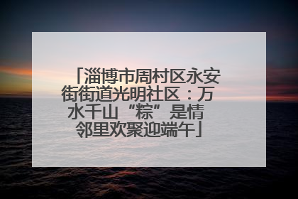 淄博市周村区永安街街道光明社区：万水千山“粽”是情 邻里欢聚迎端午