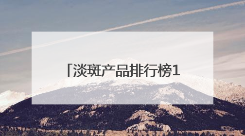 淡斑产品排行榜10强：国家唯一认证的祛斑产品，6.18高优惠品牌