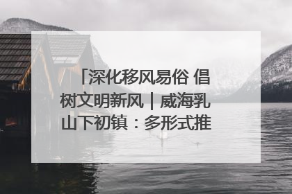 深化移风易俗 倡树文明新风｜威海乳山下初镇：多形式推进移风易俗 共筑文明和谐新风尚