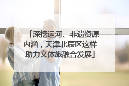 深挖运河、非遗资源内涵，天津北辰区这样助力文体旅融合发展
