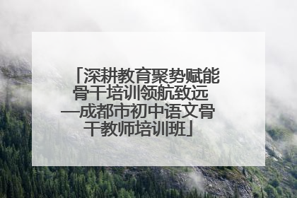 深耕教育聚势赋能 骨干培训领航致远—成都市初中语文骨干教师培训班