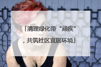 清理绿化带“顽疾”，共筑社区宜居环境