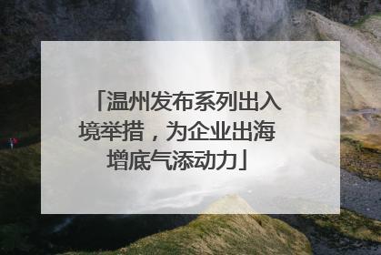 温州发布系列出入境举措，为企业出海增底气添动力