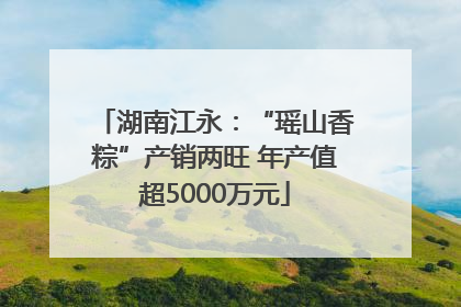 湖南江永：“瑶山香粽”产销两旺 年产值超5000万元