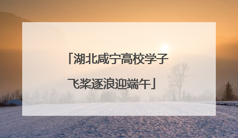 湖北咸宁高校学子飞桨逐浪迎端午