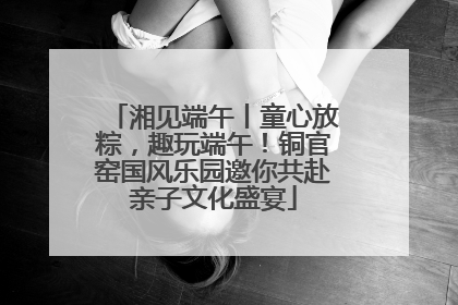 湘见端午丨童心放粽，趣玩端午！铜官窑国风乐园邀你共赴亲子文化盛宴