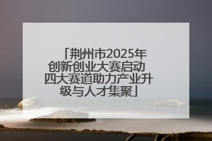 荆州市2025年创新创业大赛启动 四大赛道助力产业升级与人才集聚
