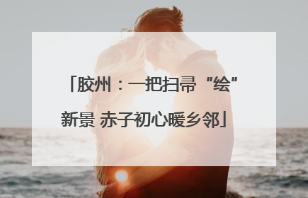 胶州：一把扫帚“绘”新景 赤子初心暖乡邻