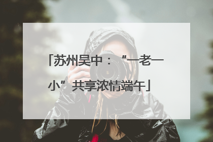 苏州吴中：“一老一小”共享浓情端午