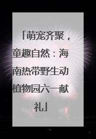 萌宠齐聚，童趣自然：海南热带野生动植物园六一献礼
