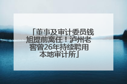 董事及审计委员钱旭提前离任！泸州老窖曾26年持续聘用本地审计所