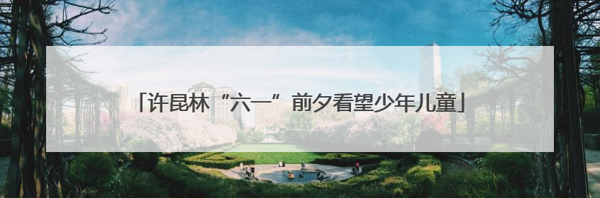 许昆林“六一”前夕看望少年儿童