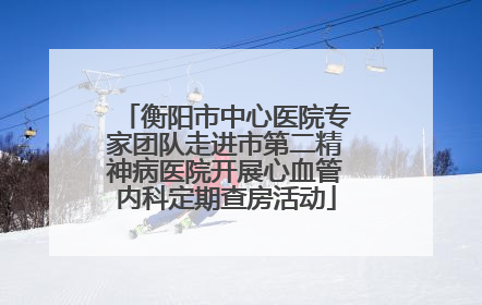 衡阳市中心医院专家团队走进市第二精神病医院开展心血管内科定期查房活动
