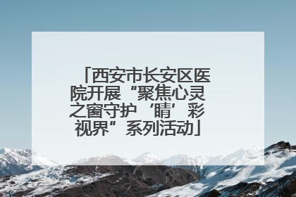 西安市长安区医院开展“聚焦心灵之窗守护‘睛’彩视界”系列活动