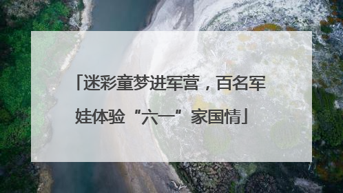 迷彩童梦进军营，百名军娃体验“六一”家国情