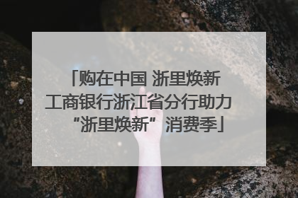 购在中国 浙里焕新 工商银行浙江省分行助力“浙里焕新”消费季