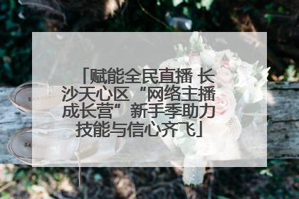 赋能全民直播 长沙天心区“网络主播成长营”新手季助力技能与信心齐飞