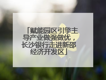 赋能园区引擎主导产业做强做优，长沙银行走进新邵经济开发区