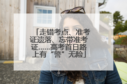 走错考点、准考证遗落、忘带准考证……高考首日路上有“警”无险