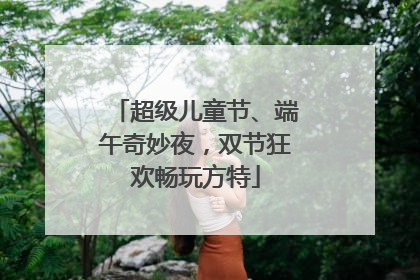 超级儿童节、端午奇妙夜，双节狂欢畅玩方特