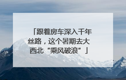 跟着房车深入千年丝路，这个暑期去大西北“乘风破浪”