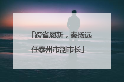 跨省履新，秦扬远任泰州市副市长