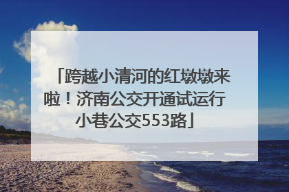 跨越小清河的红墩墩来啦！济南公交开通试运行小巷公交553路