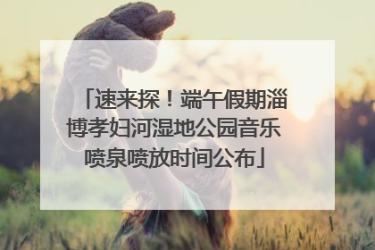 速来探！端午假期淄博孝妇河湿地公园音乐喷泉喷放时间公布