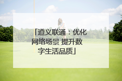 遵义联通：优化网络场景 提升数字生活品质