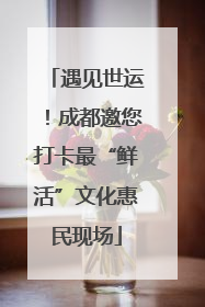 遇见世运！成都邀您打卡最“鲜活”文化惠民现场