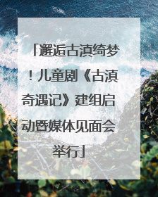 邂逅古滇绮梦！儿童剧《古滇奇遇记》建组启动暨媒体见面会举行