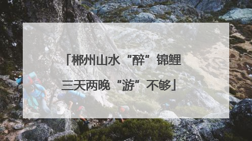 郴州山水“醉”锦鲤 三天两晚“游”不够