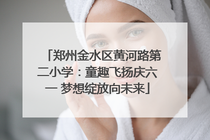 郑州金水区黄河路第二小学：童趣飞扬庆六一 梦想绽放向未来